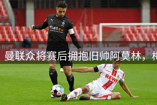 曼联众将赛后拥抱旧帅阿莫林，梅努与拉什福德缺席引关注
