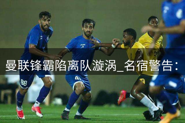 曼联锋霸陷离队漩涡 名宿警告：土超绝非明智之选